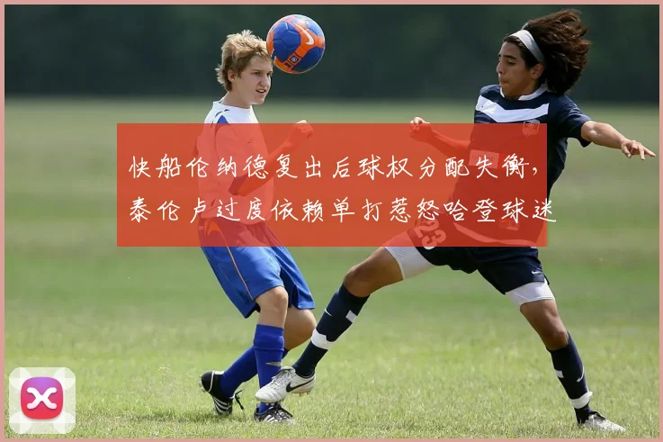 快船伦纳德复出后球权分配失衡，泰伦卢过度依赖单打惹怒哈登球迷