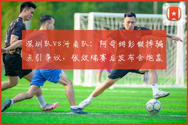 深圳队vs河南队：阿奇姆彭假摔骗点引争议，张效瑞赛后发布会炮轰裁判