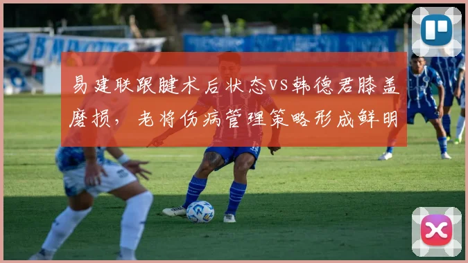 易建联跟腱术后状态vs韩德君膝盖磨损,老将伤病管理策略形成鲜明反差