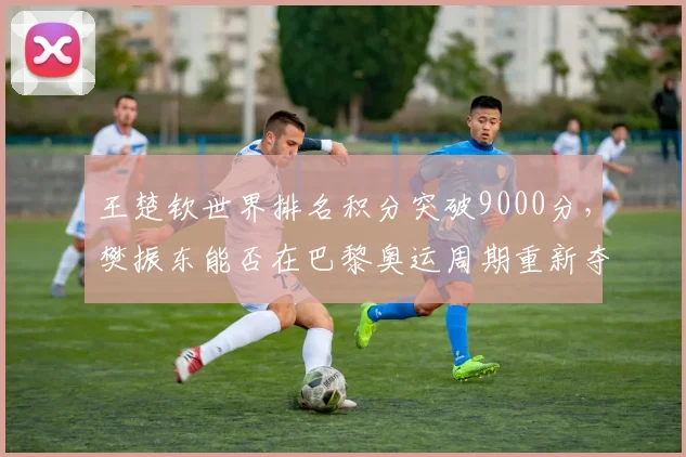 王楚钦世界排名积分突破9000分，樊振东能否在巴黎奥运周期重新夺回第一？