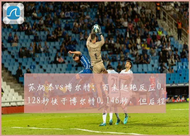 苏炳添vs博尔特：百米起跑反应0.128秒快于博尔特0.146秒，但后程加速差距明显